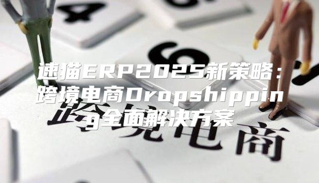 速猫ERP2025新策略：跨境电商Dropshipping全面解决方案