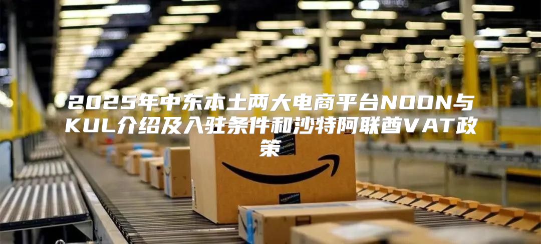 2025年中东本土两大电商平台NOON与KUL介绍及入驻条件和沙特阿联酋VAT政策