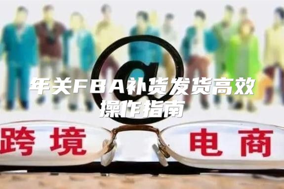 年关FBA补货发货高效操作指南