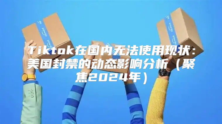 Tiktok在国内无法使用现状：美国封禁的动态影响分析聚焦2025年