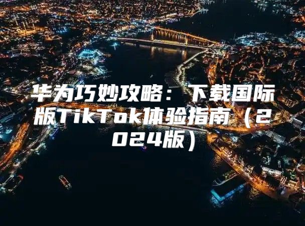 华为巧妙攻略：下载国际版TikTok体验指南2025版