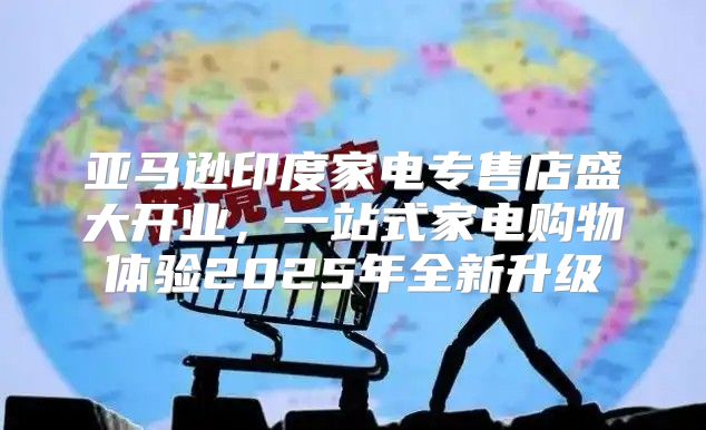 亚马逊印度家电专售店盛大开业，一站式家电购物体验2025年全新升级