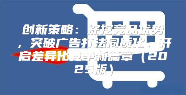创新策略：深挖竞品优势，突破广告打法同质化，开启差异化竞争新篇章2025版