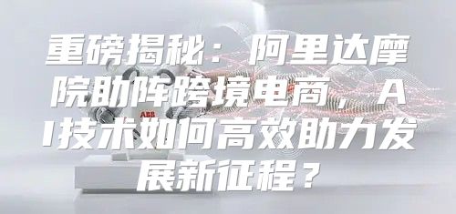 重磅揭秘：阿里达摩院助阵跨境电商，AI技术如何高效助力发展新征程？