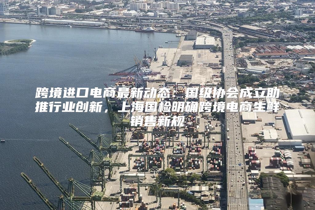 跨境进口电商最新动态：国级协会成立助推行业创新，上海国检明确跨境电商生鲜销售新规