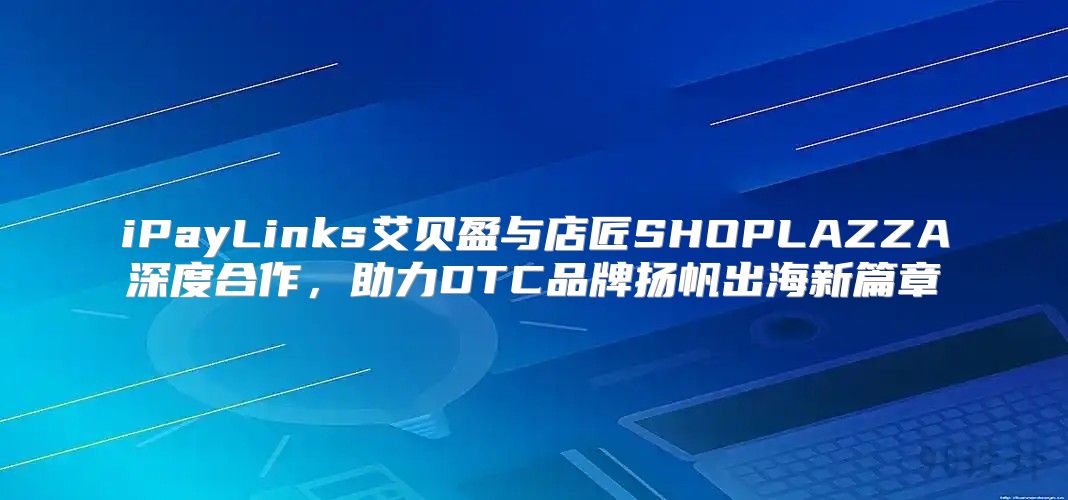 iPayLinks艾贝盈与店匠SHOPLAZZA深度合作，助力DTC品牌扬帆出海新篇章
