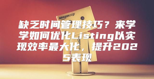 缺乏时间管理技巧？来学学如何优化Listing以实现效率最大化，提升2025表现