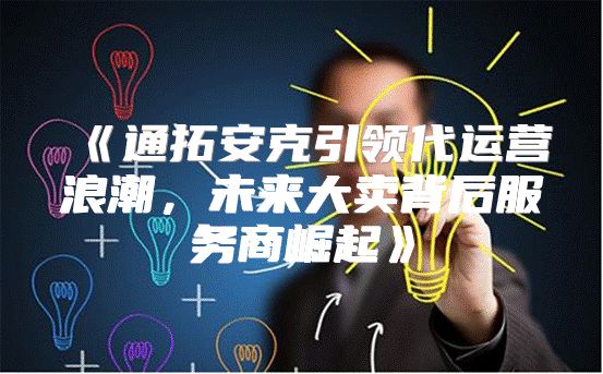通拓安克引领代运营浪潮，未来大卖背后服务商崛起