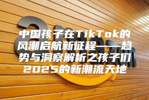 中国孩子在TikTok的风潮启航新征程——趋势与洞察解析之孩子们2025的新潮流天地