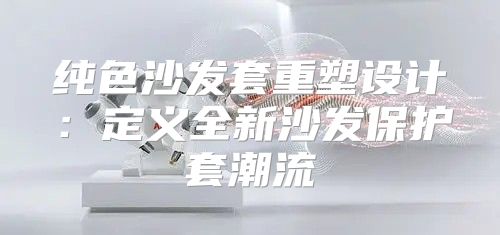纯色沙发套重塑设计：定义全新沙发保护套潮流