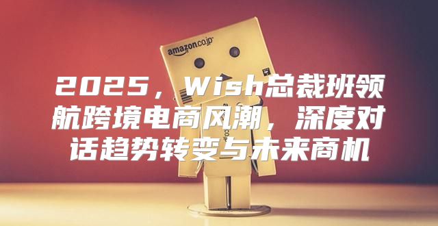 2025，Wish总裁班领航跨境电商风潮，深度对话趋势转变与未来商机