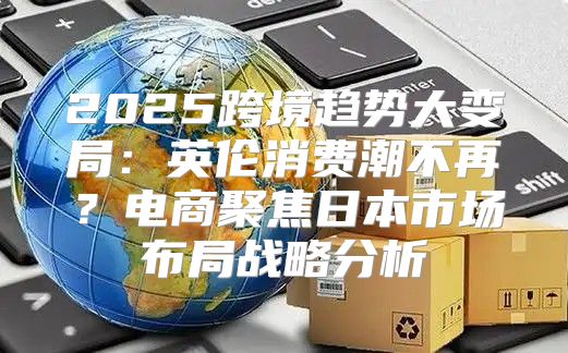 2025跨境趋势大变局：英伦消费潮不再？电商聚焦日本市场布局战略分析