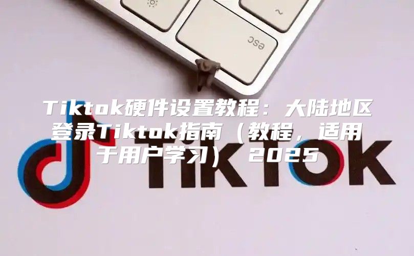 Tiktok硬件设置教程：大陆地区登录Tiktok指南教程，适用于用户学习 2025