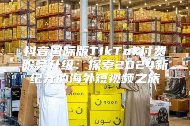 抖音国际版TikTok付费服务升级：探索2025新纪元的海外短视频之旅