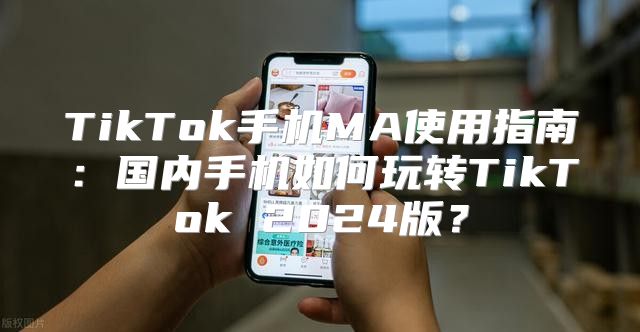 TikTok手机MA使用指南：国内手机如何玩转TikTok 2025版？