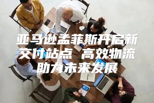 亚马逊孟菲斯开启新交付站点 高效物流助力未来发展