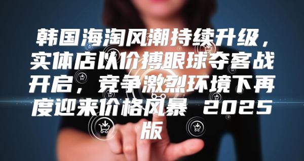 韩国海淘风潮持续升级，实体店以价搏眼球夺客战开启，竞争激烈环境下再度迎来价格风暴 2025版