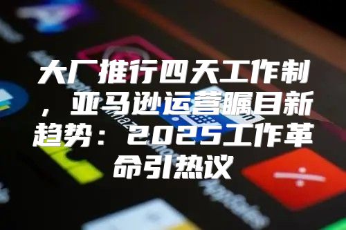 大厂推行四天工作制，亚马逊运营瞩目新趋势：2025工作革命引热议