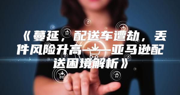 蔓延，配送车遭劫，丢件风险升高——亚马逊配送困境解析