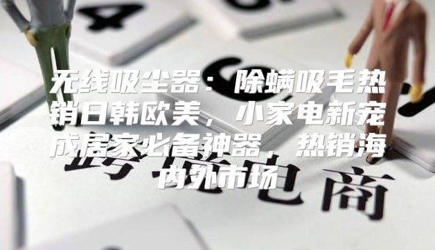 无线吸尘器：除螨吸毛热销日韩欧美，小家电新宠成居家必备神器，热销海内外市场