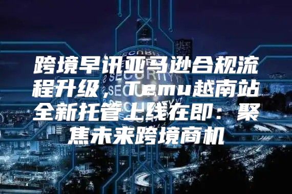 跨境早讯亚马逊合规流程升级，Temu越南站全新托管上线在即：聚焦未来跨境商机