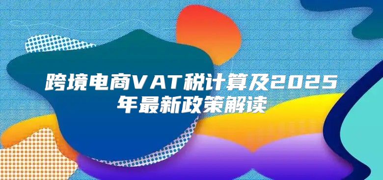 跨境电商VAT税计算及2025年最新政策解读