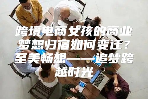 跨境电商女孩的商业梦想归宿如何变迁？至美畅想——追梦跨越时光