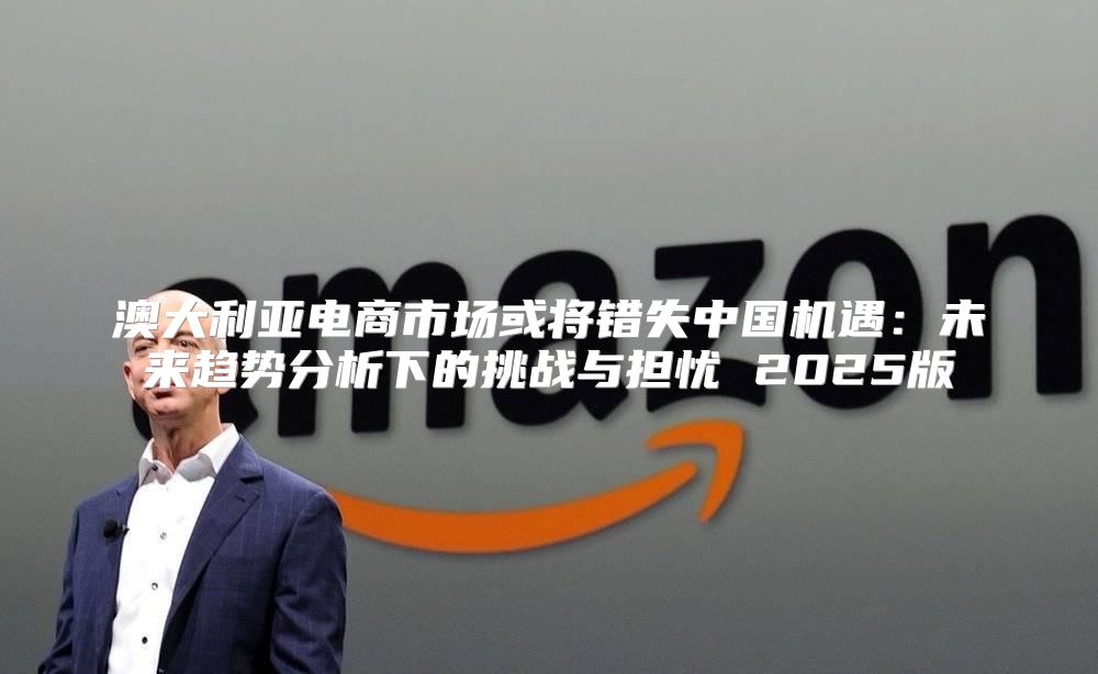 澳大利亚电商市场或将错失中国机遇：未来趋势分析下的挑战与担忧 2025版