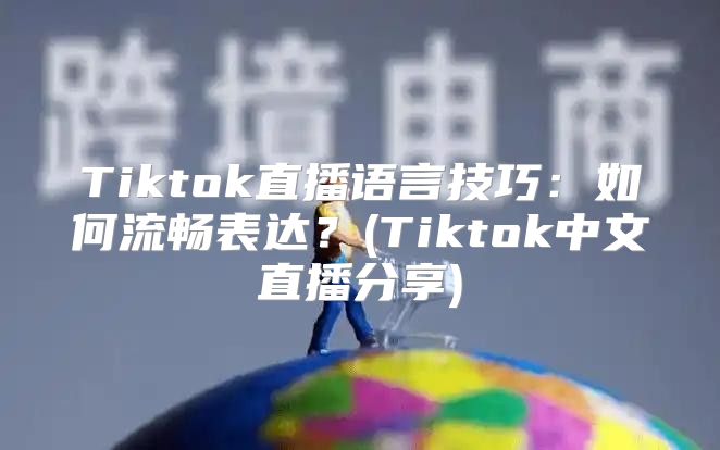 Tiktok直播语言技巧：如何流畅表达？(Tiktok中文直播分享)