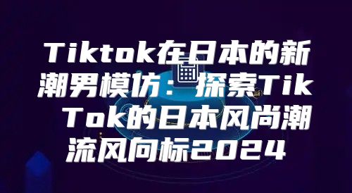 Tiktok在日本的新潮男模仿：探索Tik Tok的日本风尚潮流风向标2025