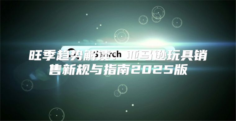 旺季趋势解读：亚马逊玩具销售新规与指南2025版