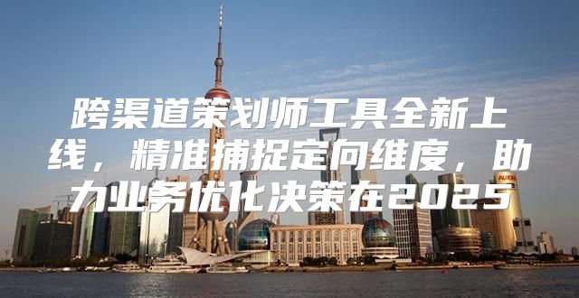 跨渠道策划师工具全新上线，精准捕捉定向维度，助力业务优化决策在2025