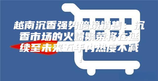 越南沉香强势跨境销售：沉香市场的火爆繁荣将在延续至未来五年内热度不减！