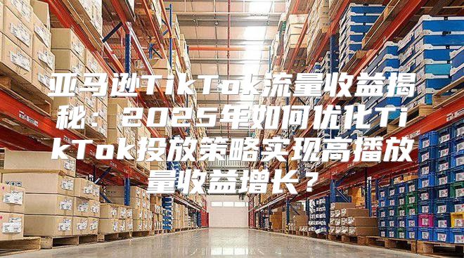 亚马逊TikTok流量收益揭秘：2025年如何优化TikTok投放策略实现高播放量收益增长？