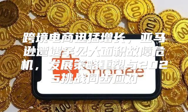 跨境电商迅猛增长，亚马逊遭遇罕见大面积故障危机，发展策略重塑与2025挑战同步应对