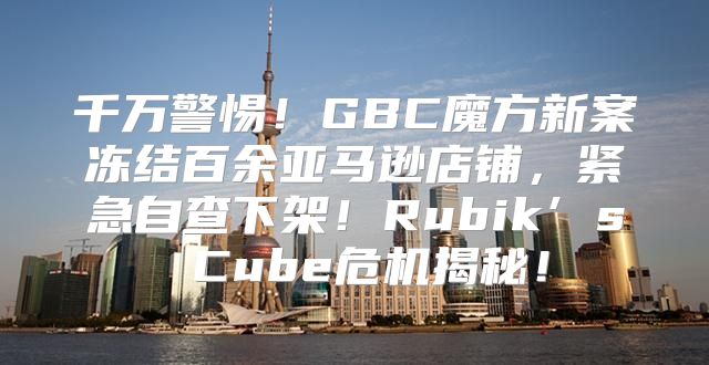 千万警惕！GBC魔方新案冻结百余亚马逊店铺，紧急自查下架！Rubik’s Cube危机揭秘！