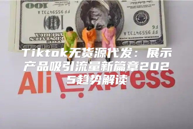Tiktok无货源代发：展示产品吸引流量新篇章2025趋势解读