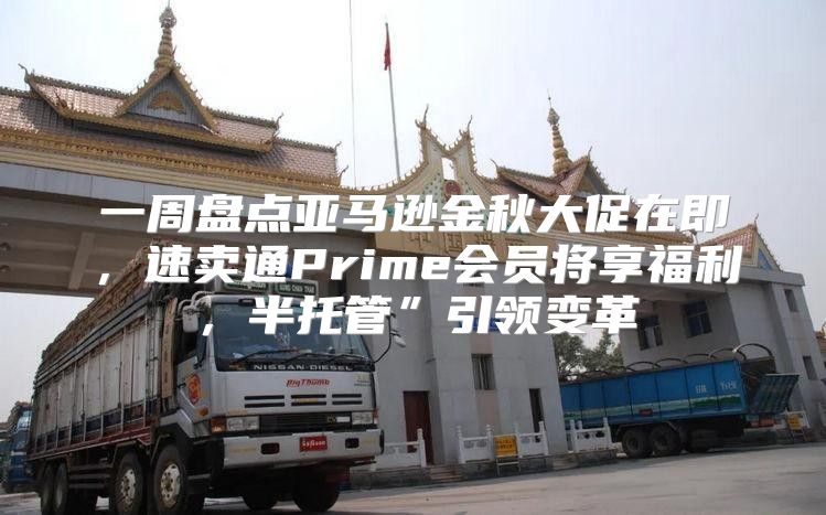 一周盘点亚马逊金秋大促在即，速卖通Prime会员将享福利，半托管”引领变革