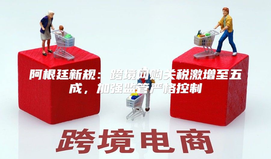 阿根廷新规：跨境网购关税激增至五成，加强监管严格控制