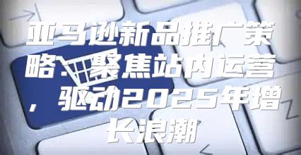 亚马逊新品推广策略：聚焦站内运营，驱动2025年增长浪潮