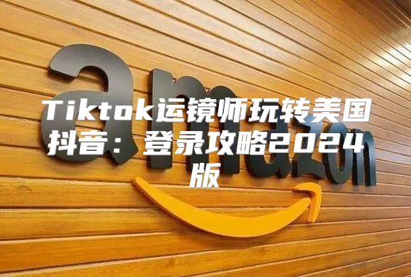 Tiktok运镜师玩转美国抖音：登录攻略2025版