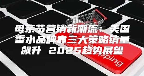 母亲节营销新潮流：美国香水品牌靠三大策略销量飙升 2025趋势展望