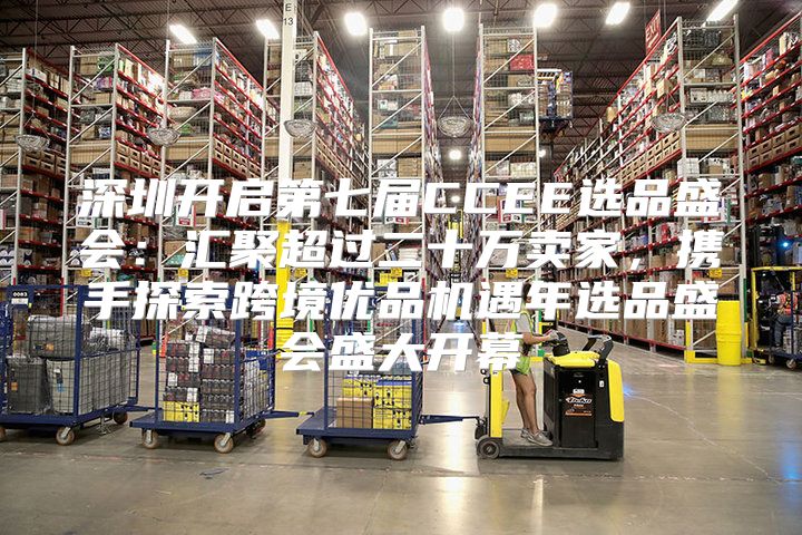 深圳开启第七届CCEE选品盛会：汇聚超过二十万卖家，携手探索跨境优品机遇年选品盛会盛大开幕