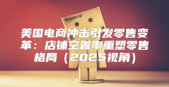 美国电商冲击引发零售变革：店铺空置率重塑零售格局2025视角