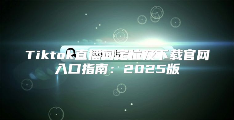 Tiktok直播间定位及下载官网入口指南：2025版