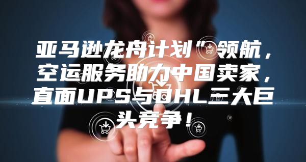 亚马逊龙舟计划”领航，空运服务助力中国卖家，直面UPS与DHL三大巨头竞争！