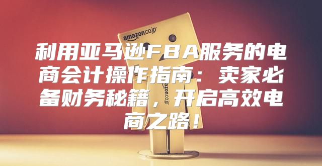 利用亚马逊FBA服务的电商会计操作指南：卖家必备财务秘籍，开启高效电商之路！