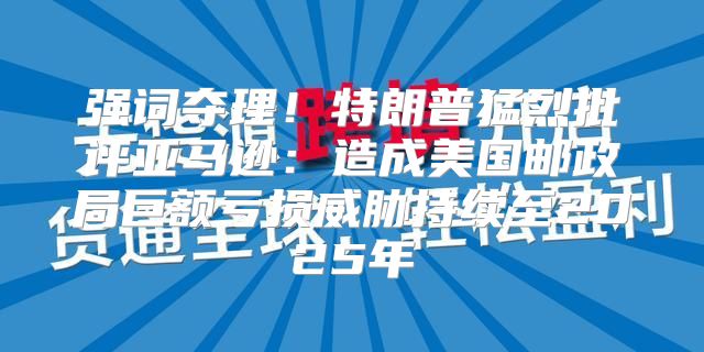 强词夺理！特朗普猛烈批评亚马逊：造成美国邮政局巨额亏损威胁持续至2025年