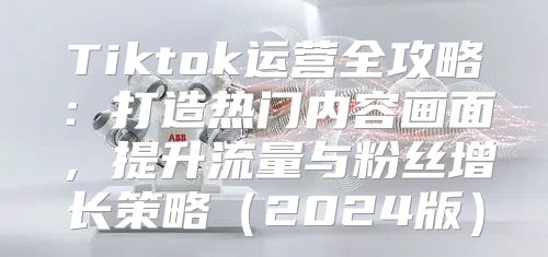 Tiktok运营全攻略：打造热门内容画面，提升流量与粉丝增长策略2025版