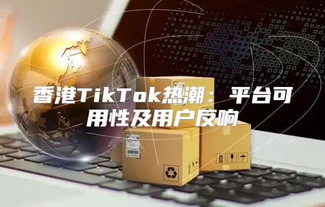 香港TikTok热潮：平台可用性及用户反响